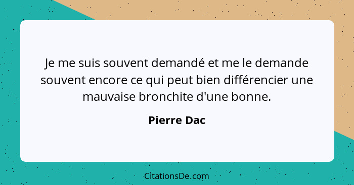 Je me suis souvent demandé et me le demande souvent encore ce qui peut bien différencier une mauvaise bronchite d'une bonne.... - Pierre Dac