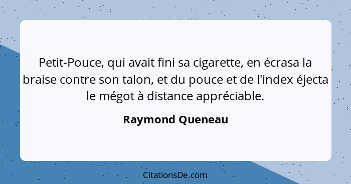 Petit-Pouce, qui avait fini sa cigarette, en écrasa la braise contre son talon, et du pouce et de l'index éjecta le mégot à distance... - Raymond Queneau