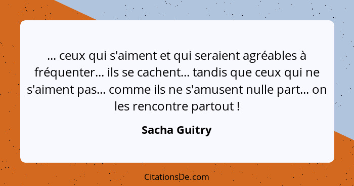 ... ceux qui s'aiment et qui seraient agréables à fréquenter... ils se cachent... tandis que ceux qui ne s'aiment pas... comme ils ne s... - Sacha Guitry