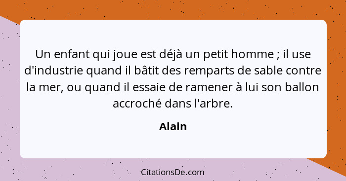 Un enfant qui joue est déjà un petit homme ; il use d'industrie quand il bâtit des remparts de sable contre la mer, ou quand il essaie de... - Alain