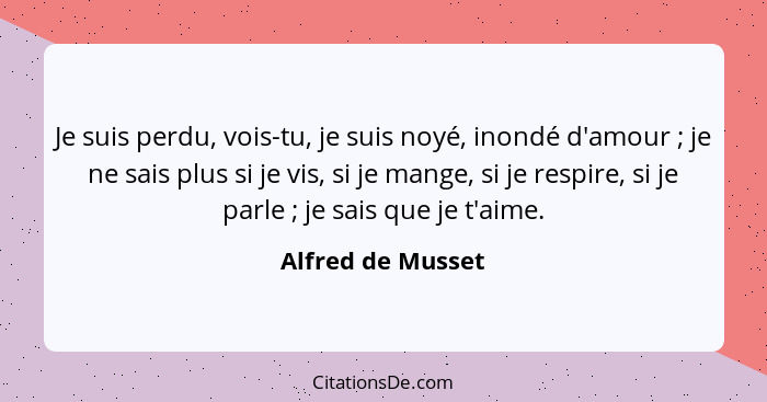 Je suis perdu, vois-tu, je suis noyé, inondé d'amour ; je ne sais plus si je vis, si je mange, si je respire, si je parle ... - Alfred de Musset