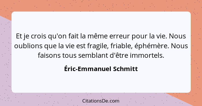 Et je crois qu'on fait la même erreur pour la vie. Nous oublions que la vie est fragile, friable, éphémère. Nous faisons tous... - Éric-Emmanuel Schmitt