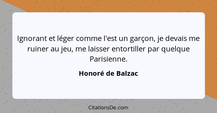 Ignorant et léger comme l'est un garçon, je devais me ruiner au jeu, me laisser entortiller par quelque Parisienne.... - Honoré de Balzac