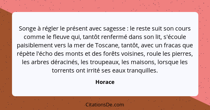 Songe à régler le présent avec sagesse : le reste suit son cours comme le fleuve qui, tantôt renfermé dans son lit, s'écoule paisiblemen... - Horace