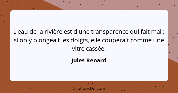 L'eau de la rivière est d'une transparence qui fait mal ; si on y plongeait les doigts, elle couperait comme une vitre cassée.... - Jules Renard