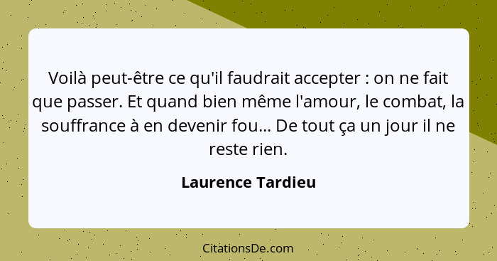 Voilà peut-être ce qu'il faudrait accepter : on ne fait que passer. Et quand bien même l'amour, le combat, la souffrance à en... - Laurence Tardieu