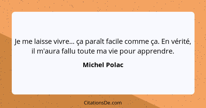 Je me laisse vivre... ça paraît facile comme ça. En vérité, il m'aura fallu toute ma vie pour apprendre.... - Michel Polac