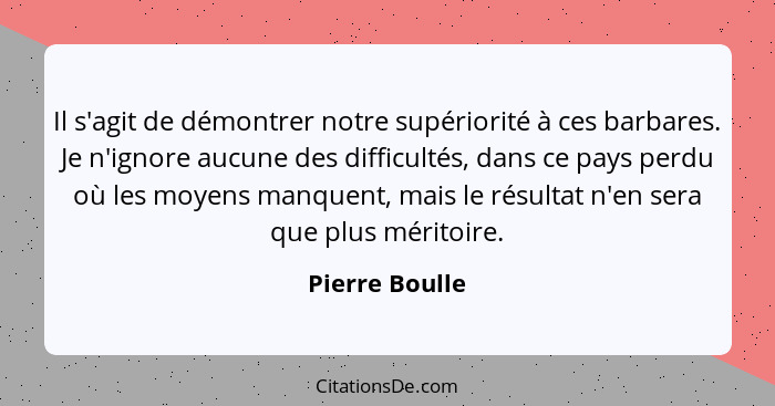 Il s'agit de démontrer notre supériorité à ces barbares. Je n'ignore aucune des difficultés, dans ce pays perdu où les moyens manquent... - Pierre Boulle