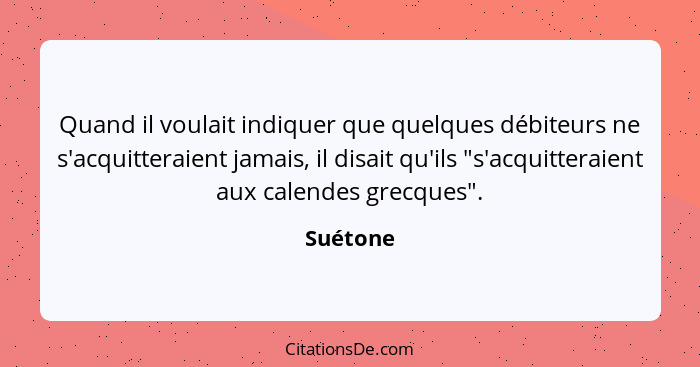 Quand il voulait indiquer que quelques débiteurs ne s'acquitteraient jamais, il disait qu'ils "s'acquitteraient aux calendes grecques".... - Suétone