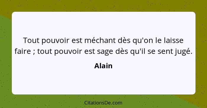 Tout pouvoir est méchant dès qu'on le laisse faire ; tout pouvoir est sage dès qu'il se sent jugé.... - Alain