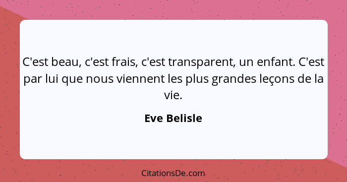 C'est beau, c'est frais, c'est transparent, un enfant. C'est par lui que nous viennent les plus grandes leçons de la vie.... - Eve Belisle