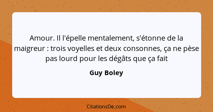 Amour. Il l'épelle mentalement, s'étonne de la maigreur : trois voyelles et deux consonnes, ça ne pèse pas lourd pour les dégâts que... - Guy Boley