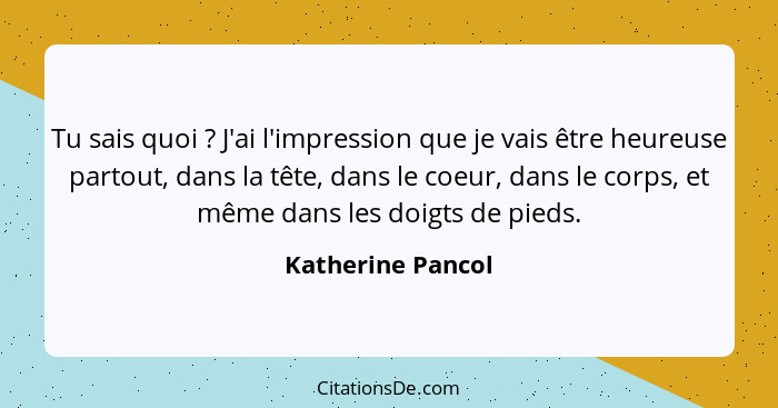 Tu sais quoi ? J'ai l'impression que je vais être heureuse partout, dans la tête, dans le coeur, dans le corps, et même dans l... - Katherine Pancol