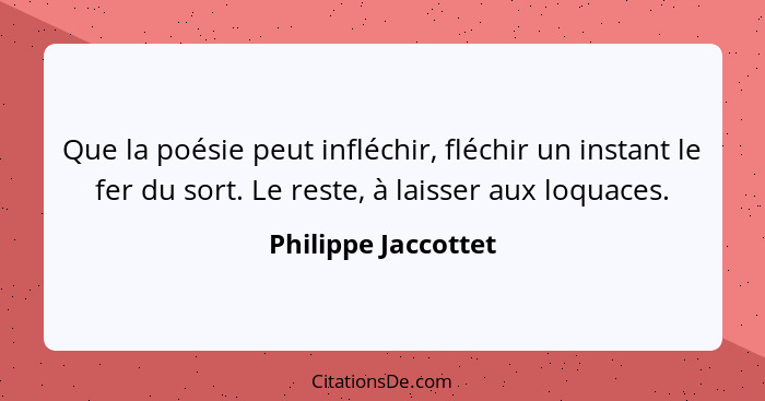 Que la poésie peut infléchir, fléchir un instant le fer du sort. Le reste, à laisser aux loquaces.... - Philippe Jaccottet