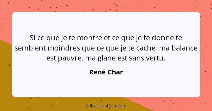 Si ce que je te montre et ce que je te donne te semblent moindres que ce que je te cache, ma balance est pauvre, ma glane est sans vertu.... - René Char