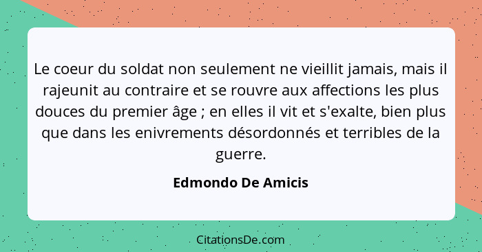 Le coeur du soldat non seulement ne vieillit jamais, mais il rajeunit au contraire et se rouvre aux affections les plus douces du... - Edmondo De Amicis