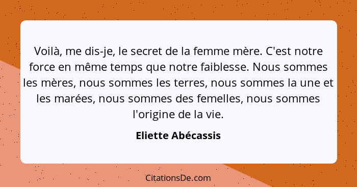 Voilà, me dis-je, le secret de la femme mère. C'est notre force en même temps que notre faiblesse. Nous sommes les mères, nous som... - Eliette Abécassis