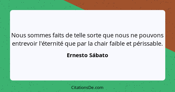 Nous sommes faits de telle sorte que nous ne pouvons entrevoir l'éternité que par la chair faible et périssable.... - Ernesto Sábato