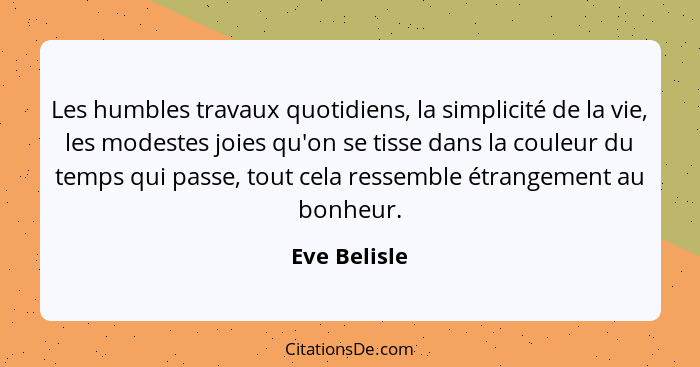 Les humbles travaux quotidiens, la simplicité de la vie, les modestes joies qu'on se tisse dans la couleur du temps qui passe, tout cela... - Eve Belisle