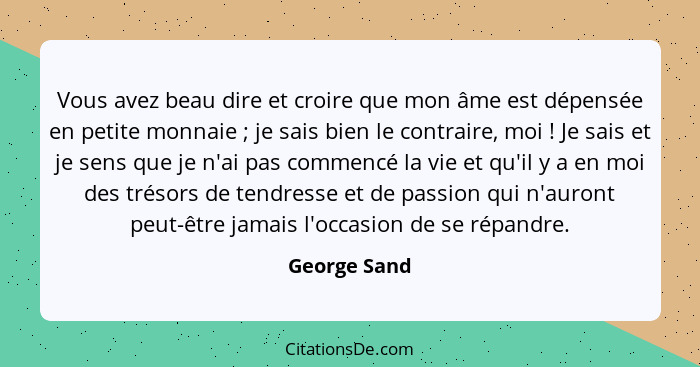 Vous avez beau dire et croire que mon âme est dépensée en petite monnaie ; je sais bien le contraire, moi ! Je sais et je sens... - George Sand