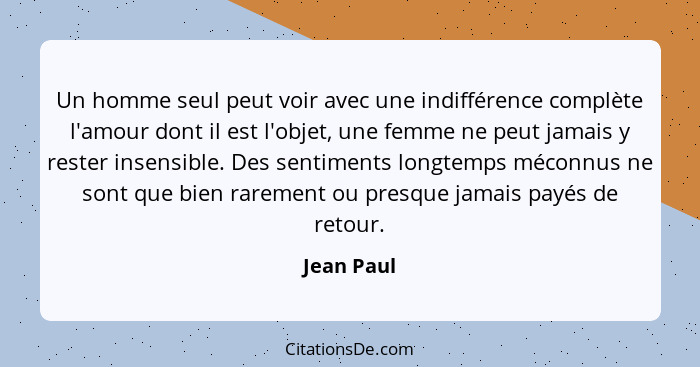 Un homme seul peut voir avec une indifférence complète l'amour dont il est l'objet, une femme ne peut jamais y rester insensible. Des sent... - Jean Paul