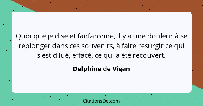 Quoi que je dise et fanfaronne, il y a une douleur à se replonger dans ces souvenirs, à faire resurgir ce qui s'est dilué, effacé,... - Delphine de Vigan