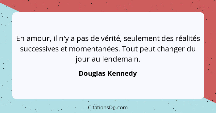 En amour, il n'y a pas de vérité, seulement des réalités successives et momentanées. Tout peut changer du jour au lendemain.... - Douglas Kennedy