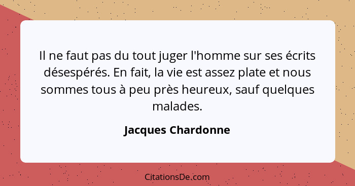 Il ne faut pas du tout juger l'homme sur ses écrits désespérés. En fait, la vie est assez plate et nous sommes tous à peu près heu... - Jacques Chardonne