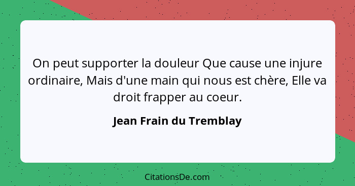 On peut supporter la douleur Que cause une injure ordinaire, Mais d'une main qui nous est chère, Elle va droit frapper au coe... - Jean Frain du Tremblay