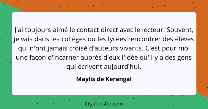 J'ai toujours aimé le contact direct avec le lecteur. Souvent, je vais dans les collèges ou les lycées rencontrer des élèves qui... - Maylis de Kerangal