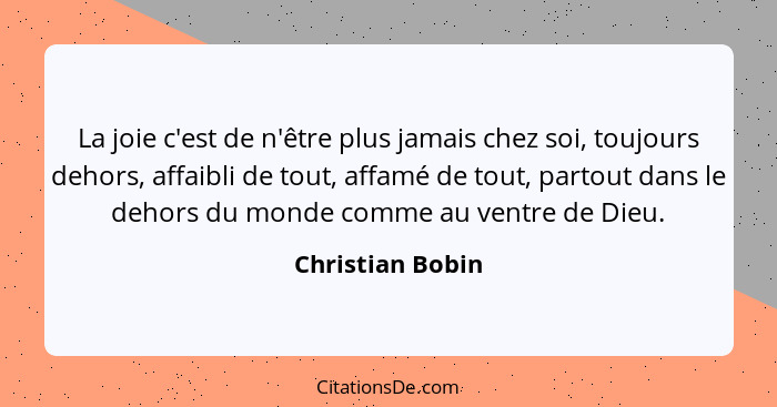 La joie c'est de n'être plus jamais chez soi, toujours dehors, affaibli de tout, affamé de tout, partout dans le dehors du monde com... - Christian Bobin