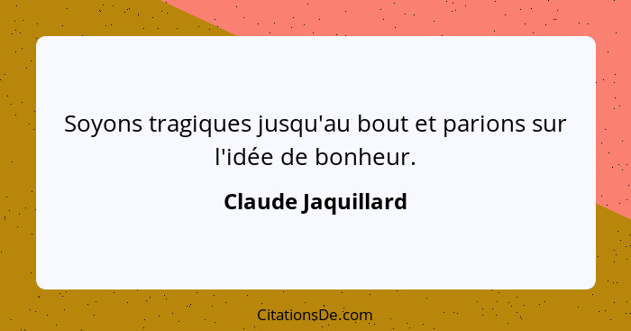 Soyons tragiques jusqu'au bout et parions sur l'idée de bonheur.... - Claude Jaquillard