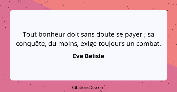 Tout bonheur doit sans doute se payer ; sa conquête, du moins, exige toujours un combat.... - Eve Belisle