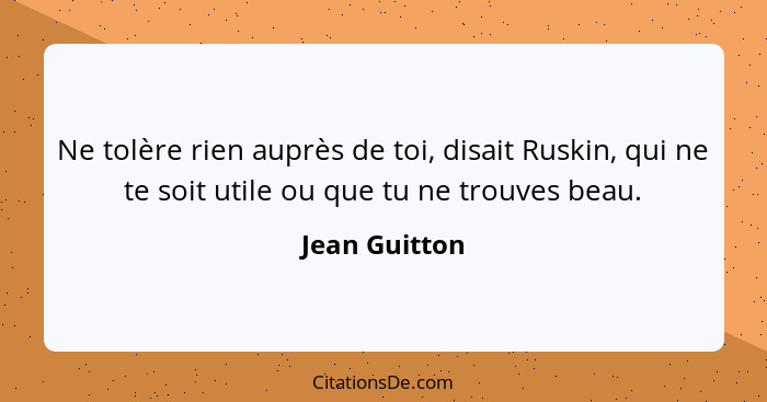 Ne tolère rien auprès de toi, disait Ruskin, qui ne te soit utile ou que tu ne trouves beau.... - Jean Guitton