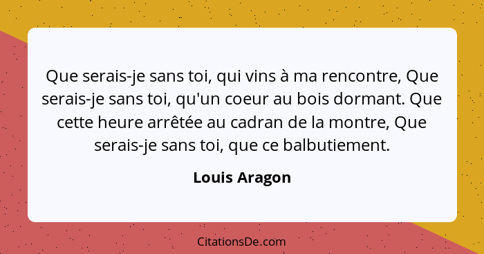 Que serais-je sans toi, qui vins à ma rencontre, Que serais-je sans toi, qu'un coeur au bois dormant. Que cette heure arrêtée au cadran... - Louis Aragon