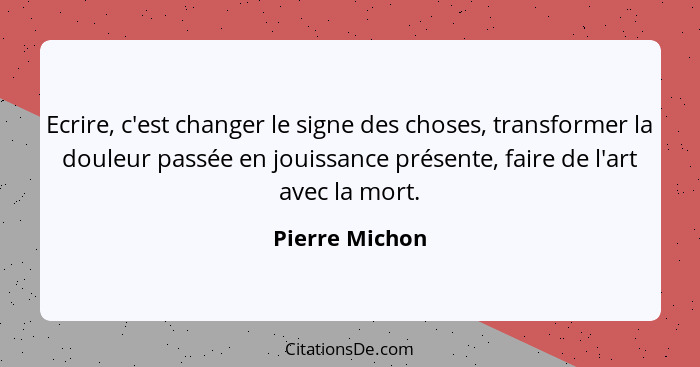 Ecrire, c'est changer le signe des choses, transformer la douleur passée en jouissance présente, faire de l'art avec la mort.... - Pierre Michon