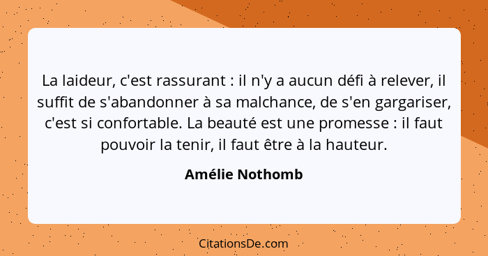 La laideur, c'est rassurant : il n'y a aucun défi à relever, il suffit de s'abandonner à sa malchance, de s'en gargariser, c'est... - Amélie Nothomb