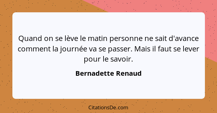 Quand on se lève le matin personne ne sait d'avance comment la journée va se passer. Mais il faut se lever pour le savoir.... - Bernadette Renaud