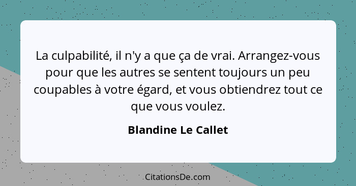 La culpabilité, il n'y a que ça de vrai. Arrangez-vous pour que les autres se sentent toujours un peu coupables à votre égard, et... - Blandine Le Callet