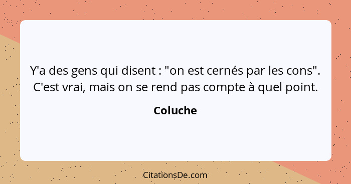 Y'a des gens qui disent : "on est cernés par les cons". C'est vrai, mais on se rend pas compte à quel point.... - Coluche