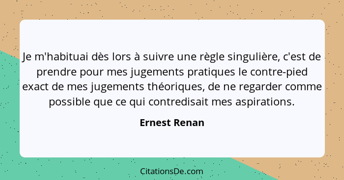 Je m'habituai dès lors à suivre une règle singulière, c'est de prendre pour mes jugements pratiques le contre-pied exact de mes jugemen... - Ernest Renan