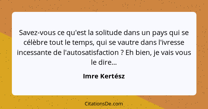 Savez-vous ce qu'est la solitude dans un pays qui se célèbre tout le temps, qui se vautre dans l'ivresse incessante de l'autosatisfacti... - Imre Kertész