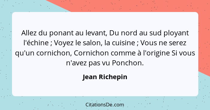 Allez du ponant au levant, Du nord au sud ployant l'échine ; Voyez le salon, la cuisine ; Vous ne serez qu'un cornichon, Cor... - Jean Richepin