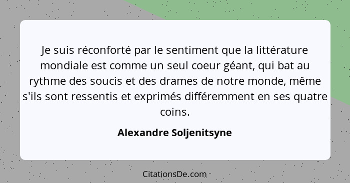 Je suis réconforté par le sentiment que la littérature mondiale est comme un seul coeur géant, qui bat au rythme des soucis e... - Alexandre Soljenitsyne