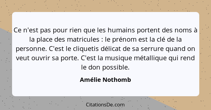 Ce n'est pas pour rien que les humains portent des noms à la place des matricules : le prénom est la clé de la personne. C'est l... - Amélie Nothomb