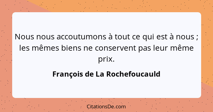 Nous nous accoutumons à tout ce qui est à nous ; les mêmes biens ne conservent pas leur même prix.... - François de La Rochefoucauld