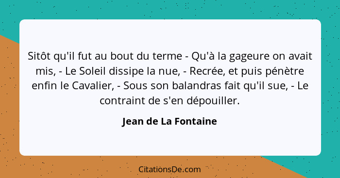 Sitôt qu'il fut au bout du terme - Qu'à la gageure on avait mis, - Le Soleil dissipe la nue, - Recrée, et puis pénètre enfin le... - Jean de La Fontaine