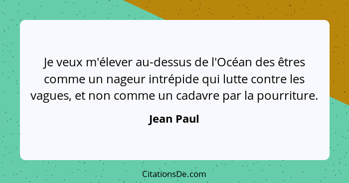 Je veux m'élever au-dessus de l'Océan des êtres comme un nageur intrépide qui lutte contre les vagues, et non comme un cadavre par la pour... - Jean Paul