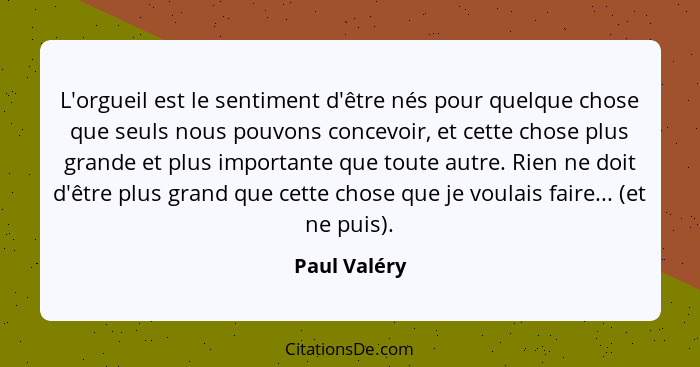 L'orgueil est le sentiment d'être nés pour quelque chose que seuls nous pouvons concevoir, et cette chose plus grande et plus importante... - Paul Valéry