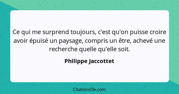 Ce qui me surprend toujours, c'est qu'on puisse croire avoir épuisé un paysage, compris un être, achevé une recherche quelle qu'e... - Philippe Jaccottet